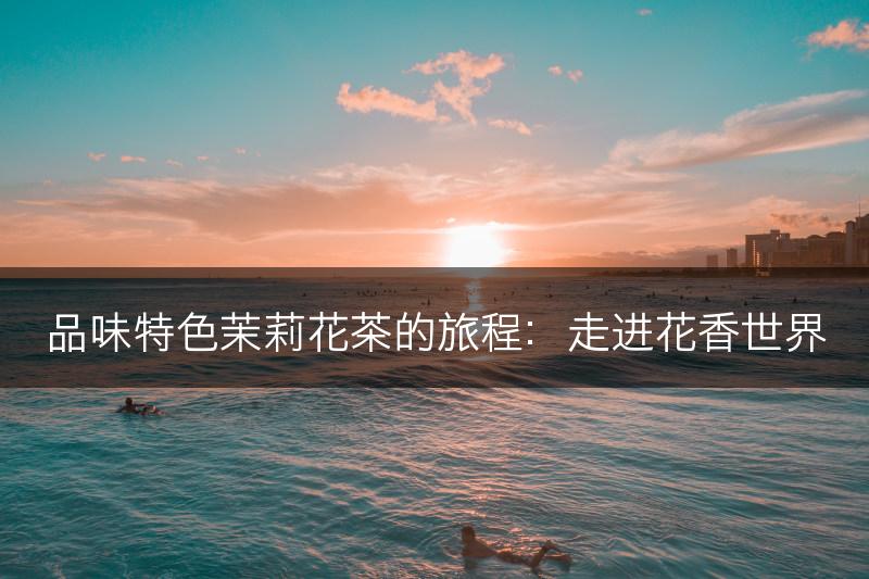 品味特色茉莉花茶的旅程：走进花香世界(图1)