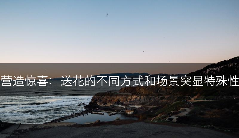 营造惊喜：送花的不同方式和场景突显特殊性(图1)