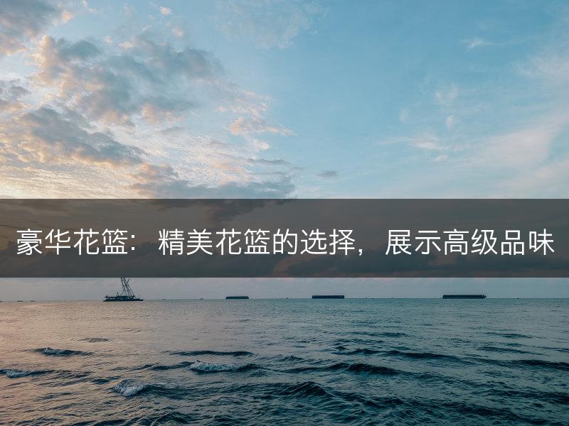 豪华花篮：精美花篮的选择，展示高级品味(图1)