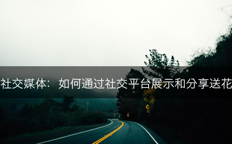 社交媒体：如何通过社交平台展示和分享送花(图1)